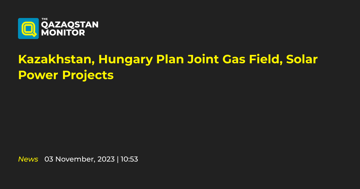 Kazakhstan, Hungary Plan Joint Gas Field, Solar Power Projects ...