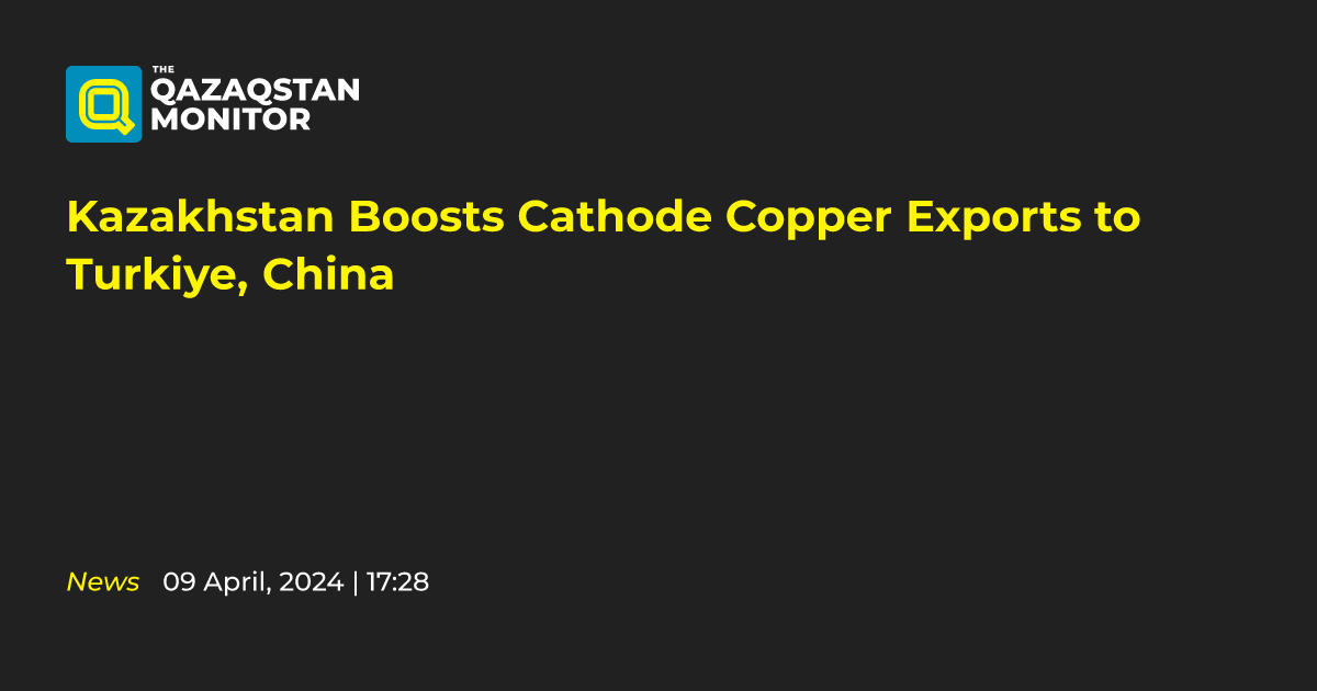 Kazakhstan Boosts Cathode Copper Exports to Turkiye, China - Qazaqstan ...